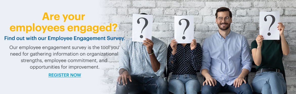 Are your employees engaged?
Find out with our Employee Engagement Survey.
Our employee engagement survey is the tool you need for gathering information on organizational strengths, employee commitment, and opportunities for improvement.
REGISTER NOW